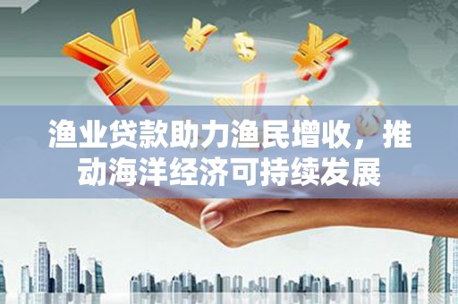 天等渔业贷款助力渔民增收，推动海洋经济可持续发展